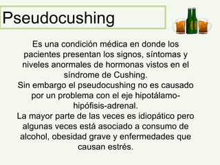 Pseudocushing
Es una condición médica en donde los
pacientes presentan los signos, síntomas y
niveles anormales de hormonas vistos en el
síndrome de Cushing.
Sin embargo el pseudocushing no es causado
por un problema con el eje hipotálamo-
hipófisis-adrenal.
La mayor parte de las veces es idiopático pero
algunas veces está asociado a consumo de
alcohol, obesidad grave y enfermedades que
causan estrés.
 