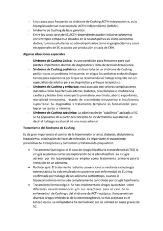 - Una causa poco frecuente de síndrome de Cushing ACTH-independiente, es la
hiperplasiaadrenal macronodular ACTH-independiente (AIMAH).
- Síndrome de Cushing de base genética
- Entre los casos raros de SC ACTH-dependiente pueden incluirse adenomas
corticotropos ectópicos o situados en la neurohipófisis así como adenomas
dobles, tumores pituitarios no adenohipofisarios como el gangliocitoma y casos
excepcionales de SC ectópico por producción aislada de CRH.
Algunas situaciones especiales
- Síndrome de Cushing Cíclico: es una condición poco frecuente pero que
plantea importantes dilemas de diagnóstico y toma de decisión terapéutica.
- Síndrome de Cushing pediatrico: el desarrollo de un síndrome de Cushing
pediátrico es un problema infrecuente, en el que los pediatras endocrinólogos
tienen poca experiencia por lo que se recomienda un trabajo conjunto con un
especialista de adultos para su diagnóstico y enfoque terapéutico.
- Síndrome de Cushing y embarazo: está asociado con severas complicaciones
maternas como hipertensión arterial, diabetes, preeclampsia e insuficiencia
cardiaca y fetales tales como parto prematuro, mortinato, aborto espontáneo,
mortalidad intrauterina, retardo de crecimiento intrauterino e insuficiencia
suprarrenal. Su diagnóstico y tratamiento temprano es fundamental para
lograr un parto a término.
- Síndrome de Cushing subclínico: La adjetivación de “subclínico” aplicado al SC
se ha populariza-do a partir del concepto de incidentaloma suprarrenal, es
decir el hallazgo accidental de una masa adrenal
Tratamiento del Síndrome de Cushing
Es de gran importancia el control de la hipertensión arterial, diabetes, dislipidemia,
hipocalemia, eliminación de focos de infección. Es importante el tratamiento
preventivo de osteoporosis y contención y tratamiento psiquiatrico.
 Tratamiento Quirúrgico: n el caso de cirugía hipofisaria transesfenoidal (TSE) la
cirugía se plantea como una exploración de la adenohipófisis. La cirugía
adrenal por vía laparoscópica se emplea como tratamiento primario para la
remoción de un adenoma.
 Radioterapia: El tratamiento radiante convencional o mediante radiocirugía
estereotáctica ha sido empleado en pacientes con enfermedad de Cushing
confirmada por hallazgo de un adenoma corticotropo, cuando el
hipercortisolismo no ha sido completamente controlado por cirugía hipofisiaria.
 Tratamiento farmacológico: Se han implementado drogas queactúan sobre
diferentes neurotransmisores y/o sus receptores para el caso de la
enfermedad de Cushing o del síndrome de ACTH ectópica. Aunque existen
diversas drogas inhibidoras de la esteroidogénesis, la más aceptada es el
ketoco-nazos. La mifepristona ha demostrado ser de utilidad en casos graves de
SC.
 