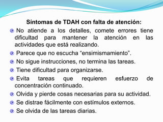 Síntomas de TDAH con falta de atención:
 No atiende a los detalles, comete errores tiene
dificultad para mantener la atención en las
actividades que está realizando.
 Parece que no escucha “ensimismamiento”.
 No sigue instrucciones, no termina las tareas.
 Tiene dificultad para organizarse.
 Evita tareas que requieren esfuerzo de
concentración continuado.
 Olvida y pierde cosas necesarias para su actividad.
 Se distrae fácilmente con estímulos externos.
 Se olvida de las tareas diarias.
 