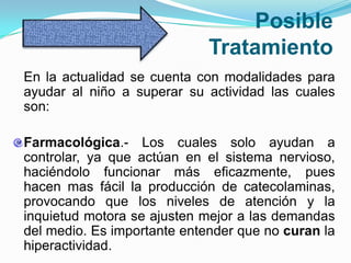 Posible
                             Tratamiento
En la actualidad se cuenta con modalidades para
ayudar al niño a superar su actividad las cuales
son:

Farmacológica.- Los cuales solo ayudan a
controlar, ya que actúan en el sistema nervioso,
haciéndolo funcionar más eficazmente, pues
hacen mas fácil la producción de catecolaminas,
provocando que los niveles de atención y la
inquietud motora se ajusten mejor a las demandas
del medio. Es importante entender que no curan la
hiperactividad.
 