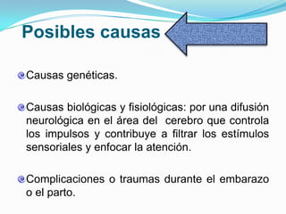 Posibles causas

Causas genéticas.

Causas biológicas y fisiológicas: por una difusión
neurológica en el área del cerebro que controla
los impulsos y contribuye a filtrar los estímulos
sensoriales y enfocar la atención.

Complicaciones o traumas durante el embarazo
o el parto.
 