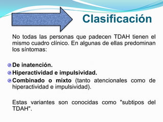 Clasificación
No todas las personas que padecen TDAH tienen el
mismo cuadro clínico. En algunas de ellas predominan
los síntomas:

De inatención.
Hiperactividad e impulsividad.
Combinado o mixto (tanto atencionales como de
hiperactividad e impulsividad).

Estas variantes son conocidas como "subtipos del
TDAH".
 
