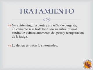 
No existe ninguna pauta para el Sx de desgaste,
unicamente si se trata bien con su antiretroviral,
tendra un exitoso aunmento del peso y recuperacion
de la fatiga.
Lo demas es tratar lo sintomatico.
TRATAMIENTO