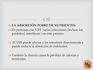
LA ABSORCIÓN POBRE DE NUTRIENTES:
En personas con VIH, varias infecciones (incluso los
parásitos) interfieran con este proceso.
El VIH puede afectar a los intestinos directamente y
puede reducir la absorción de nutrientes.
También la diarrea causa la pérdida de calorías y
nutrientes.