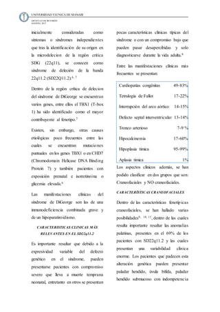 UNIVERSIDAD TECNICA DE MANABI
ARTICULO DE REVISIÓN
AGOSTO, 2017
inicialmente consideradas como
síntomas o síndromes independientes
que tras la identificación de su origen en
la microdelecion de la región critica
SDG (22q11), se conocen como
síndrome de deleción de la banda
22q11.2 (SD22Q11.2).6, 7
Dentro de la región crítica de delecion
del síndrome de DiGeorge se encuentran
varios genes, entre ellos el TBX1 (T-box
1) ha sido identificado como el mayor
contribuyente al fenotipo.7
Existen, sin embargo, otras causas
etiológicas poco frecuentes entre las
cuales se encuentran mutaciones
puntuales en los genes TBX1 o en CHD7
(Chromodomain Helicase DNA Binding
Protein 7) y también pacientes con
exposición prenatal e isotretinoina o
glicemia elevada.6
Las manifestaciones clínicas del
síndrome de DiGeorge son las de una
inmunodeficiencia combinada grave y
de un hipoparatiroidismo.
CARACTERISTICAS CLINICAS MÁS
RELEVANTES EN EL SD22q11.2
Es importante resaltar que debido a la
expresividad variable del defecto
genético en el síndrome, pueden
presentarse pacientes con compromiso
severo que lleva a muerte temprana
neonatal, entretanto en otros se presentan
pocas características clínicas típicas del
síndrome o con un compromiso bajo que
pueden pasar desapercibidas y solo
diagnosticarse durante la vida adulta.8
Entre las manifestaciones clínicas más
frecuentes se presentan:
Los aspectos clínicos además, se han
podido clasificar en dos grupos que son:
Craneofaciales y NO craneofaciales.
CARACTERÍSTICAS CRANEOFACIALES
Dentro de las características fenotípicas
craneofaciales, se han hallado varias
posibilidades9, 10, 11, dentro de las cuales
resulta importante resaltar las anomalías
palatinas, presentes en el 69% de los
pacientes con SD22q11.2 y las cuales
presentan una variabilidad clínica
enorme. Los pacientes que padecen esta
alteración genética pueden presentar
paladar hendido, úvula bífida, paladar
hendido submucoso con indompetencia
Cardiopatías congénitas 49-83%
Tetralogía de Fallot 17-22%
Interrupción del arco aórtico 14-15%
Defecto septal interventricular 13-14%
Tronco arterioso 7-9 %
Hipocalcinemia 17-60%
Hipoplasia tímica 95-99%
Aplasia tímica 1%
 