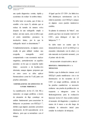 UNIVERSIDAD TECNICA DE MANABI
ARTICULO DE REVISIÓN
AGOSTO, 2017
una ayuda diagnostica común, rápida y
económica de evaluar la sombra tímica.
Se debe tener en cuenta, que el timo es
sensible a los rayos X, además que se
reduce de tamaño de manera veloz
después de una radiografía simple o
incluso por una sepsis, esto se debe a que
el estrés metabólico promueve la
involución tímica, por lo que la
radiografía inicial es determinante.16
Complementariamente, en algunos casos
resulta de gran utilidad realizar una
ecografía, tomografía axial
computarizada o una resonancia nuclear
magnética, particularmente en aquellos
pacientes en los que se sospeche tejido
tímico accesorio o de localización
aberrante, aunque algunos proponen que
en estos casos se debe aplicar
biomarcadores como los T cell, junto con
pruebas adicionales.
SUBPOBLACIONES DE LINFOCITOS EN
SANGRE PERIFERICA
La cuantificación de los LT, LB, NK y
monocitos en sangre periférica a través
de citometría de flujo constituye un
análisis fundamental para caracterizar la
linfopenia en pacientes con SD22q11 17,
debido a que algunos pacientes presentan
disminución de LB especialmente en la
infancia, pero que se normalizan con el
tiempo.
Al igual que los LT CD3+, los linfocitos
NK disminuyen notoriamente con la
edad en pacientes con CD22q11, aunque
en algunos casos pueden mantenerse
estables.
Se plantea la existencia de “tritest”, una
prueba que hace un recuento total de LT
CD3+, para distinguir el tipo de
linfopenia.18, 19
Se debe tener en cuenta que la
inmunodeficiencia de LT en SD22q11 se
encuentra relacionada con la edad, y es
más marcada en el periodo neonatal, y en
el primer año de vida.
EVALUACION CUALITATIVA DE LT
RESPUESTA PROLIFERATIVA A
MITOGENOS
Debido a que la disfunción inmune en el
SD22q11 puede manifestarse con o sin
disminución en los recuentos de LT
CD3+ en sangre periférica, además de
las pruebas cuantitativas es necesario
realizarse una prueba de proliferación en
respuesta a mitogenos como la
fitohemaglutinina para la evaluación
funcional de los LT. Esta se debe realizar
al momento del diagnóstico y repetirse al
menos de 6 meses a un año luego de
realizada la valoración inicial para
estudiar la evolución de linfopenia.
 