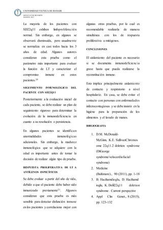UNIVERSIDAD TECNICA DE MANABI
ARTICULO DE REVISIÓN
AGOSTO, 2017
La mayoría de los pacientes con
SD22q11 exhiben linfoproliferación
normal. Sin embargo, en algunos se
observará disminuida, pero usualmente
se normaliza en casi todos hacia los 3
años de edad. Algunos autores
consideran esta prueba como el
parámetro más importante para evaluar
la función de LT y caracterizar el
compromiso inmune en estos
pacientes.20
SEGUIMIENTO INMUNOLÓGICO DEL
PACIENTE CON SD22Q11
Posteriormente a la evaluación inicial de
cada paciente, se debe realizar un plan de
seguimiento riguroso para determinar la
evolución de la inmunodeficiencia en
cuanto a su resolución o persistencia.
En algunos pacientes se identifican
anormalidades inmunológicas
adicionales. Sin embargo, la madurez
inmunológica que se adquiere con la
edad es importante antes de tomar la
decisión de realizar algún tipo de prueba.
RESPUESTA PROLIFERATIVA DE LT A
ANTÍGENOS ESPECÍFICOS
Se debe evaluar a partir del año de vida,
debido a que el paciente debe haber sido
inmunizado previamente21. Algunos
consideran que esta prueba es más
sensible para detectar disfunción inmune
en los pacientes y correlaciona mejor con
algunas otras pruebas, por lo cual es
recomendable realizarla de manera
simultánea con los de respuesta
proliferativa a mitógenos.
CONCLUSIONES
El aislamiento del paciente es necesario
si se documenta inmunodeficiencia
grave hasta que pueda realizarse la
reconstitución inmune.
Esto implica principalmente aislamiento
de contacto y respiratorio a nivel
hospitalario. En casa, se debe evitar el
contacto con personas con enfermedades
infectocontagiosas y se debe insistir en la
higiene para la preparación de los
alimentos y el lavado de manos.
BIBLIOGRAFIA
1. D.M. McDonald-
McGinn, K.E. SullivanChromos
ome 22q11.2 deletion syndrome
(DiGeorge
syndrome/velocardiofacial
syndrome)
2. Medicine
(Baltimore)., 90 (2011), pp. 1-18
3. B. Hacihamdioglu, D. Hacihamd
ioglu, K. Delil22q11 deletion
syndrome: Current perspective
4. Appl Clin Genet., 8 (2015),
pp. 123-132
 