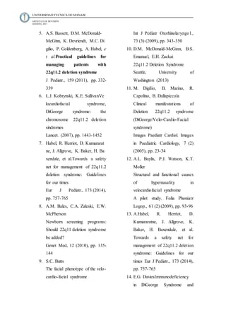 UNIVERSIDAD TECNICA DE MANABI
ARTICULO DE REVISIÓN
AGOSTO, 2017
5. A.S. Bassett, D.M. McDonald-
McGinn, K. Devriendt, M.C. Di
gilio, P. Goldenberg, A. Habel, e
t al.Practical guidelines for
managing patients with
22q11.2 deletion syndrome
J Pediatr., 159 (2011), pp. 332-
339
6. L.J. Kobrynski, K.E. SullivanVe
locardiofacial syndrome,
DiGeorge syndrome: the
chromosome 22q11.2 deletion
síndromes
Lancet. (2007), pp. 1443-1452
7. Habel, R. Herriot, D. Kumararat
ne, J. Allgrove, K. Baker, H. Ba
xendale, et al.Towards a safety
net for management of 22q11.2
deletion syndrome: Guidelines
for our times
Eur J Pediatr., 173 (2014),
pp. 757-765
8. A.M. Bales, C.A. Zaleski, E.W.
McPherson
Newborn screening programs:
Should 22q11 deletion syndrome
be added?
Genet Med, 12 (2010), pp. 135-
144
9. S.C. Butts
The facial phenotype of the velo-
cardio-facial syndrome
Int J Pediatr Otorhinolaryngol.,
73 (3) (2009), pp. 343-350
10. D.M. McDonald-McGinn, B.S.
Emanuel, E.H. Zackai
22q11.2 Deletion Syndrome
Seattle, University of
Washington (2013)
11. M. Digilio, B. Marino, R.
Capolino, B. Dallapiccola
Clinical manifestations of
Deletion 22q11.2 syndrome
(DiGeorge/Velo-Cardio-Facial
syndrome)
Images Paediatr Cardiol. Images
in Paediatric Cardiology, 7 (2)
(2005), pp. 23-34
12. A.L. Baylis, P.J. Watson, K.T.
Moller
Structural and functional causes
of hypernasality in
velocardiofacial syndrome
A pilot study. Folia Phoniatr
Logop., 61 (2) (2009), pp. 93-96
13. A.Habel, R. Herriot, D.
Kumararatne, J. Allgrove, K.
Baker, H. Baxendale, et al.
Towards a safety net for
management of 22q11.2 deletion
syndrome: Guidelines for our
times Eur J Pediatr., 173 (2014),
pp. 757-765
14. E.G. DaviesImmunodeficiency
in DiGeorge Syndrome and
 
