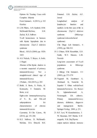 UNIVERSIDAD TECNICA DE MANABI
ARTICULO DE REVISIÓN
AGOSTO, 2017
Options for Treating Cases with
Complete Athymia
Front Immunol., 4 (2013), p. 322
October
15. L.M. Piliero, A.N. Sanford, D.M.
McDonald-McGinn, E.H.
Zackai, K.E. Sullivan
T-cell homeostasis in humans
with thymic hypoplasia due to
chromosome 22q11.2 deletion
syndrome
Blood., 103 (3) (2004), pp. 1020-
1025
16. A.S. Nickels, T. Boyce, A. Joshi,
J. Hagan
Absence of the thymic shadow in
a neonate suspected of primary
immunodeficiency: Not a
straightforward clinical sign of
immunodeficiency
J Pediatr., 166 (2015), p. 203
17. Boldt, S. Borte, S. Fricke, K.
Kentouche, F. Emmrich, M.
Borte, et al.
Eight-color immunophenotyping
of T-, B-, and NK-cell
subpopulations for
characterization of chronic
immunodeficiencies
Cytometry B Clin Cytom., 86
(2014), pp. 191-206
18. K.E. Sullivan, D. McDonald-
McGinn, D.A. Driscoll, B.S.
Emanuel, E.H. Zackai, A.F.
Jawad
Longitudinal analysis of
lymphocyte function and
numbers in the first year of life in
chromosome 22q11.2 deletion
syndrome (DiGeorge
syndrome/velocardiofacial
syndrome)
Clin Diagn Lab Immunol., 6
(1999), pp. 906-911
19. J. Chinen, H.M. Rosenblatt, E.O.
Smith, W.T. Shearer, L.M.
Noroski
Long-term assessment of T-cell
populations in DiGeorge
syndrome
J Allergy Clin Immunol., 111
(2003), pp. 573-579
20. Yaganeh M, Gambineri E,
Abolmaali K, Tamizifar B,
Español T. Other well-defined
immunodeficiencies. En: Rezaei
N, Aghamohammadi A,
Notarangelo LD, editores.
Primary immunodeficiency
diseases, definition, diagnosis
and management. Berlín:
Springer-Verlag; 2008. p. 251.
21. R.F. Lavi, W. Kamchaisatian, J.
W. Sleasman, D.P. Martin, S. H
araguchi, N.K. DayThymic
output markers indicate immune
 