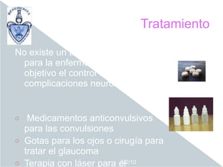 Tratamiento

No existe un tratamiento curativo
  para la enfermedad, siendo el
  objetivo el control de las
  complicaciones neurológicas.


o  Medicamentos anticonvulsivos
  para las convulsiones
o Gotas para los ojos o cirugía para
  tratar el glaucoma
o Terapia con láser para el
                          5/2/10
 