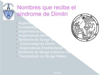 Nombres que recibe el
    síndrome de Dimitri
•   Angiomatosis
•   Encefalotrigeminal
•   Angiomatosis Leptomeníngea
•   Angiomatosis Meníngea Capilar
•   Síndrome de Sturge Weber Dimitiri
•    Enfermedad de Dimitri
•   Angiomatosis Encefalofacial
•   Síndrome de Sturge Kalischer Weber
•   Facomatosis de Sturge Weber



                         5/2/10
 