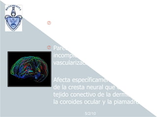 o    Síndrome de etiopatogenia
    desconocida.

o   Parece deberse a una alteración
    incompleta del desarrollo de la
    vascularización embriológica.

o   Afecta específicamente a una zona
    de la cresta neural que origina el
    tejido conectivo de la dermis facial,
    la coroides ocular y la piamadre
                5/2/10
 