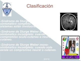 Clasificación


-Síndrome de Sturge Weber tri-
sintomático completo: cuando los tres
sistemas están involucrados.
-Síndrome de Sturge Weber bi-
sintómatico incompleto: cuando existe
compromiso oculo-cutaneo o neuro-
cutaneo.
-Síndrome de Sturge Weber mono-
sintómatico incompleto: cuando solo
existe un compromiso neural o cutáneo.


                              5/2/10
 