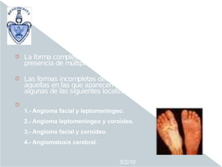 El síndrome de Sturge Weber se puede manifestar
              en dos formas clínicas:

o   La forma completa se caracteriza clínicamente por la
    presencia de múltiples angiomas en distintas localizaciones.

o   Las formas incompletas del síndrome se definen como
    aquellas en las que aparecen aisladamente angiomas en
    algunas de las siguientes localizaciones:
o
    1.- Angioma facial y leptomeníngeo.
    2.- Angioma leptomeníngeo y coroideo.
    3.- Angioma facial y coroideo.
    4.- Angiomatosis cerebral.


                                     5/2/10
 