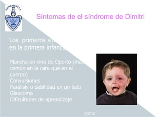 Síntomas de el síndrome de Dimitri


Los primeros síntomas aparecen en la lactancia o
en la primera infancia.

Mancha en vino de Oporto (más
común en la cara que en el
cuerpo)
Convulsiones
Parálisis o debilidad en un lado
Glaucoma
Dificultades de aprendizaje

                                   5/2/10
 