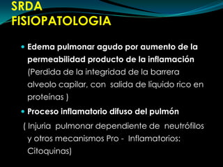 SRDAFISIOPATOLOGIAEdema pulmonar agudo por aumento de la permeabilidad producto de la inflamación (Perdida de la integridad de la barrera alveolo capilar, con  salida de líquido rico en proteínas )Proceso inflamatorio difuso del pulmón( Injuria  pulmonar dependiente de  neutrófilos y otros mecanismos Pro -  Inflamatorios: Citoquinas)