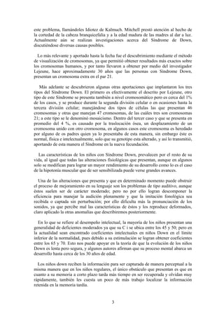 este problema, llamándoles Idiotez de Kalmuch. Mitchell prestó atención al hecho de
la cortedad de la cabeza branquicefalia y a la edad madura de las madres al dar a luz.
Actualmente aún se realizan investigaciones acerca del Síndrome de Down,
discutiéndose diversas causas posibles.
Lo más relevante y aportado hasta la fecha fue el descubrimiento mediante el método
de visualización de cromosomas, ya que permitió obtener resultados más exactos sobre
los cromosomas humanos, y por tanto llevaron a obtener por medio del investigador
Lejeune, hace aproximadamente 30 años que las personas con Síndrome Down,
presentan un cromosoma extra en el par 21.
Más adelante se descubrieron algunas otras aportaciones que implantaron los tres
tipos del Síndrome Down. El primero es efectivamente el descrito por Lejeune, otro
tipo de este Síndrome se presenta también a nivel cromosomático pero es cerca del 1%
de los casos, y se produce durante la segunda división celular o en ocasiones hasta la
tercera división celular; manejándose dos tipos de células las que presentan 46
cromosomas y otras que manejan 47 cromosomas, de las cuáles tres son cromosomas
21; a este tipo se le denominó mosaicismo. Dentro del tercer caso y que se presenta en
promedio del 4 %, es causado por la traslocación ósea, un desplazamiento de un
cromosoma unido con otro cromosoma, en algunos casos este cromosoma es heredado
por alguno de os padres quien ya lo presentaba de esta manera, sin embargo éste es
normal, física e intelectualmente, solo que su genotipo esta alterado, y así lo transmitió,
aportando de esta manera el Síndrome en la nueva fecundación.
Las características de los niños con Síndrome Down, prevalecen por el resto de su
vida, al igual que todas las alteraciones fisiológicas que presentan, aunque en algunos
solo se modifican para lograr un mayor rendimiento de su desarrollo como lo es el caso
de la hipotonía muscular que de ser sensibilizada puede verse grandes avances.
Una de las alteraciones que presenta y que en determinado momento puede obstruir
el proceso de mejoramiento en su lenguaje son los problemas de tipo auditivo, aunque
éstos suelen ser de carácter moderado; pero no por ello logran descomponer la
eficiencia para manejar la audición plenamente y que la imitación fonológica sea
recibida o captada sin perturbación; por ello dificulta más la pronunciación de los
sonidos, ya que percibe mal las características de éstos y los reproduce deformados,
claro aplicado la otras anomalías que describiremos posteriormente.
En lo que se refiere al desempeño intelectual, la mayoría de los niños presentan una
generalidad de deficientes moderados ya que su C i se ubica entre los 45 y 50; pero en
la actualidad sean encontrado coeficientes intelectuales en niños Down en el límite
inferior de la normalidad, pues debido a su estimulación se logran obtener coeficientes
entre los 65 y 70. Esto nos puede apoyar en la teoría de que la evolución de los niños
Down es lenta pero segura, y algunos autores afirman que su proceso mental abarca un
desarrollo hasta cerca de los 30 años de edad.
Los niños down reciben la información para ser capturada de manera perceptual a la
misma manera que en los niños regulares, el único obstáculo que presentan es que en
cuanto a su memoria a corto plazo tarda más tiempo en ser recuperada y olvidan muy
rápidamente, también les cuesta un poco de más trabajo localizar la información
retenida en la memoria tardía.
3
 