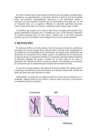 En cuanto al plano afectivo que durante el transcurso de este tratado se pondrá mayor
importancia; su comportamiento y sentimiento afectivo es igual al resto de los demás
niños: son sensibles, exageradamente afectuosos, y con sentimientos nobles y
amistosos. Por tanto podemos confirmar que su afectividad no tiene nada que ver con
su limitación física y/o su cognitiva. Mientras va creciendo manifiesta emociones
como el resto de los niños, los expresa y manifiesta, recibe y da por igual el afecto.
En términos que encajen en lo social el niño Down se integra perfectamente. Esto
puede comprobarlo la siguiente cita: "A medida que crece, el niño trisomico manifiesta
las mismas emociones que los otros niños y expresa, por si aún fuera necesario
probarlo, que es un ser humano como cualquier otro y con los mismos derechos”
3. DEFINICIÓN
El síndrome de Down es la más común y fácil de reconocer de todas las condiciones
asociadas con el retraso mental. Esta condición (antes conocida como mongolismo) es
el resultado de una anormalidad de los cromosomas: por alguna razón inexplicable una
desviación en el desarrollo de las células resulta en la producción de 47 cromosomas
en lugar de 46 que se consideran normales. El cromosoma adicional cambia totalmente
el desarrollo ordenado del cuerpo y cerebro. En la mayor parte de los casos, el
diagnóstico del síndrome de Down se hace de acuerdo a los resultados de una prueba
de cromosomas que es suministrada poco después del nacimiento del niño.
Es una de las causas genéticas más comunes de retraso mental. Esto significa que es
causada por un problema con los cromosomas de la persona, donde están situados los
genes que hacen que cada individuo sea único.
Generalmente, las personas con síndrome de Down sufren retraso mental de leve a
moderado. Algunas tienen un leve retraso y otras lo tienen más grave. Cada persona
con síndrome de Down es distinta.
4
 