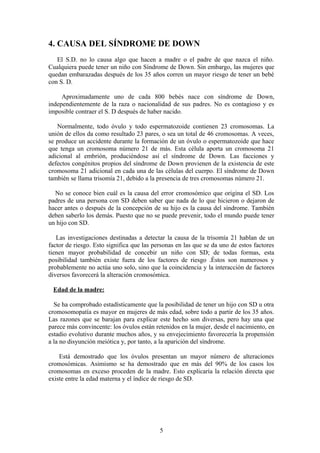 4. CAUSA DEL SÍNDROME DE DOWN
El S.D. no lo causa algo que hacen a madre o el padre de que nazca el niño.
Cualquiera puede tener un niño con Síndrome de Down. Sin embargo, las mujeres que
quedan embarazadas después de los 35 años corren un mayor riesgo de tener un bebé
con S. D.
Aproximadamente uno de cada 800 bebés nace con síndrome de Down,
independientemente de la raza o nacionalidad de sus padres. No es contagioso y es
imposible contraer el S. D después de haber nacido.
Normalmente, todo óvulo y todo espermatozoide contienen 23 cromosomas. La
unión de ellos da como resultado 23 pares, o sea un total de 46 cromosomas. A veces,
se produce un accidente durante la formación de un óvulo o espermatozoide que hace
que tenga un cromosoma número 21 de más. Esta célula aporta un cromosoma 21
adicional al embrión, produciéndose así el síndrome de Down. Las facciones y
defectos congénitos propios del síndrome de Down provienen de la existencia de este
cromosoma 21 adicional en cada una de las células del cuerpo. El síndrome de Down
también se llama trisomía 21, debido a la presencia de tres cromosomas número 21.
No se conoce bien cuál es la causa del error cromosómico que origina el SD. Los
padres de una persona con SD deben saber que nada de lo que hicieron o dejaron de
hacer antes o después de la concepción de su hijo es la causa del síndrome. También
deben saberlo los demás. Puesto que no se puede prevenir, todo el mundo puede tener
un hijo con SD.
Las investigaciones destinadas a detectar la causa de la trisomía 21 hablan de un
factor de riesgo. Esto significa que las personas en las que se da uno de estos factores
tienen mayor probabilidad de concebir un niño con SD; de todas formas, esta
posibilidad también existe fuera de los factores de riesgo .Éstos son numerosos y
probablemente no actúa uno solo, sino que la coincidencia y la interacción de factores
diversos favorecerá la alteración cromosómica.
Edad de la madre:
Se ha comprobado estadísticamente que la posibilidad de tener un hijo con SD u otra
cromosomopatía es mayor en mujeres de más edad, sobre todo a partir de los 35 años.
Las razones que se barajan para explicar este hecho son diversas, pero hay una que
parece más convincente: los óvulos están retenidos en la mujer, desde el nacimiento, en
estadio evolutivo durante muchos años, y su envejecimiento favorecería la propensión
a la no disyunción meiótica y, por tanto, a la aparición del síndrome.
Está demostrado que los óvulos presentan un mayor número de alteraciones
cromosómicas. Asimismo se ha demostrado que en más del 90% de los casos los
cromosomas en exceso proceden de la madre. Esto explicaría la relación directa que
existe entre la edad materna y el índice de riesgo de SD.
5
 