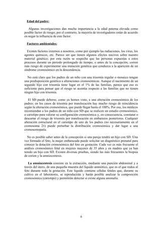 Edad del padre:
Algunas investigaciones dan mucha importancia a la edad paterna elevada como
posible factor de riesgo; por el contrario, la mayoría de investigadores están de acuerdo
en negar la influencia de este factor.
Factores ambientales:
Existen factores externos a nosotros, como por ejemplo las radiaciones, los virus, los
agentes químicos, etc. Parece ser que tienen algunos efectos nocivos sobre nuestro
material genético; por esta razón se sospecha que las personas expuestas a estos
procesos durante un periodo prolongado de tiempo, o antes de la concepción, corren
más riesgo de experimentar una mutación genética que conduzca a la aparición de un
síndrome cromosómico en la descendencia.
No está claro que los padres de un niño con una trisomía regular o mosaico tengan
una predisposición genética a alteraciones cromosómicas. Aunque el nacimiento de un
segundo hijo con trisomía tiene lugar en el 1% de las familias, parece que eso es
suficiente para pensar que el riesgo se acentúa respecto a las familias que no tienen
ningún hijo con trisomía.
El SD puede deberse, como ya hemos visto, a una alteración cromosómica de los
padres; en los casos de trisomía por translocación hay mucho riesgo de reincidencia
según la alteración cromosómica, que puede llegar hasta el 100%. Por eso, los médicos
recomiendan a los padres de un niño con SD que se realicen un estudio cromosómico,
o cariotipo para valorar su configuración cromosómica y, en consecuencia, constatar o
descartar el riesgo de trisomía por translocación en embarazos posteriores. Cualquier
alteración estructural en el cariotipo de uno de los padres (no necesariamente en el
cromosoma 21) puede perturbar la distribución cromosómica y dar lugar a una
cromosomopatía.
No es posible saber antes de la concepción si una pareja tendrá un hijo con SD. Una
vez formado el feto, la mujer embarazada puede solicitar un diagnóstico prenatal para
conocer la dotación cromosómica del feto en gestación. Cada vez es más frecuente el
análisis cromosómico fetal en mujeres mayores de 35 años y en madres que ya han
tenido un hijo con SD. Existen diversas pruebas, siendo las más frecuentes la biopsia
de corion y la amniocentesis.
La amniocentesis consiste en la extracción, mediante una punción abdominal y a
través del útero, de una pequeña muestra del líquido amniótico, que es el que rodea al
feto durante todo la gestación. Este líquido contiene células fetales que, durante su
cultivo en el laboratorio, se reproducirán y harán posible analizar la composición
cromosómica (cariotipo) y permitirán detectar si existe alguna anomalía.
6
 