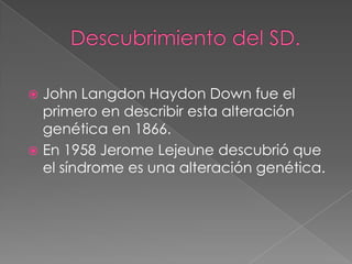Descubrimiento del SD.John Langdon Haydon Down fue el primero en describir esta alteración genética en 1866. En 1958 Jerome Lejeune descubrió que el síndrome es una alteración genética. 