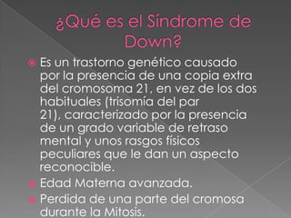 ¿Qué es el Síndrome de Down?Es un trastorno genético causado por la presencia de una copia extra del cromosoma 21, en vez de los dos habituales (trisomía del par 21), caracterizado por la presencia de un grado variable de retraso mental y unos rasgos físicos peculiares que le dan un aspecto reconocible.Edad Materna avanzada.Perdida de una parte del cromosa durante la Mitosis.