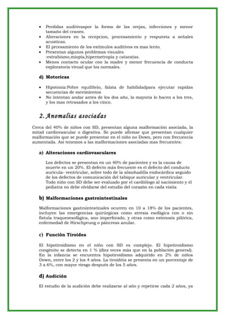 •   Perdidas auditivaspor la forma de las orejas, infecciones y menor
       tamaño del craneo.
   •   Alteraciones en la recepcion, procesamiento y respuesta a señales
       acusticas.
   •   El prcesamiento de los estimulos auditivos es mas lento.
   •   Presentan algunos problemas visuales
       :estrabismo,miopia,hipermetropia y cataratas.
   •   Menos contacto ocular con la madre y menor frecuencia de conducta
       exploratoria vivual que los normales.

   d) Motoricas

   •   Hipotonia:Pobre equilibrio, falata de habilidadpara ejecutar rapidas
       secuencias de mevimientos
   •   No intentan andar antes de los dos año, la mayoria lo hacen a los tres,
       y los mas retrasados a los cinco.


   2. Anomalias asociadas
Cerca del 40% de niños con SD, presentan alguna malformación asociada, la
mitad cardiovascular o digestiva. Se puede afirmar que presentan cualquier
malformación que se puede presentar en el niño no Down, pero con frecuencia
aumentada. Así tenemos a las malformaciones asociadas mas frecuentes:

   a) Alteraciones cardiovasculares
       Los defectos se presentan en un 40% de pacientes y es la causa de
       muerte en un 20%. El defecto más frecuente es el defecto del conducto
       aurícula- ventricular, sobre todo de la almohadilla endocárdica seguido
       de los defectos de comunicación del tabique auricular y ventricular.
       Todo niño con SD debe ser evaluado por el cardiólogo al nacimiento y el
       pediatra no debe olvidarse del estudio del corazón en cada visita

   b) Malformaciones gastrointestinales
   Malformaciones gastrointestinales ocurren en 10 a 18% de los pacientes,
   incluyen las emergencias quirúrgicas como atresia esofágica con o sin
   fístula traqueoesofágica, ano imperforado, y otras como estenosis pilórica,
   enfermedad de Hirschprung o páncreas anular.

   c) Función Tiroidea
   El hipotiroidismo en el niño con SD es complejo. El hipotiroidismo
   congénito se detecta en 1 % (diez veces más que en la población general).
   En la infancia se encuentra hipotiroidismo adquirido en 2% de niños
   Down, entre los 2 y los 4 años. La tiroiditis se presenta en un porcentaje de
   3 a 6%, con mayor riesgo después de los 5 años.

   d) Audición
   El estudio de la audición debe realizarse al año y repetirse cada 2 años, ya
 