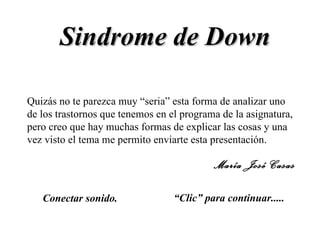 Sindrome de Down “ Clic” para continuar..... Conectar sonido. Quizás no te parezca muy “seria” esta forma de analizar uno de los trastornos que tenemos en el programa de la asignatura, pero creo que hay muchas formas de explicar las cosas y una vez visto el tema me permito enviarte esta presentación. María José Casas 