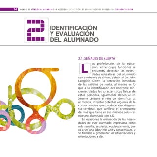 2
14   M A N U A L D E AT E N C I Ó N A L A L U M N A D O C O N N E C E S I D A D E S E S P E C Í F I C A S D E A P OYO E D U C AT I V O D E R I VA D A S D E S Í N D R O M E D E D O W N




                                                   IDENtIfICaCIóN
                                                   Y EvaLUaCIóN
                                                   DEL aLUMNaDO

                                                                                                2.1. SEñALES DE ALERTA


                                                                                                     L
                                                                                                           os profesionales de la educa-
                                                                                                           ción, entre cuyas funciones se
                                                                                                           encuentra detectar las necesi-
                                                                                                           dades educativas del alumnado
                                                                                                con síndrome de Down, deben al Dr. John
                                                                                                Langdon Down la detección inmediata
                                                                                                de las señales de alerta, al menos en lo
                                                                                                que a la identificación del síndrome con-
                                                                                                cierne, dadas las características físicas de
                                                                                                estas personas. Igualmente deben al Dr.
                                                                                                Jerome Lejeune el reto de identificar o,
                                                                                                al menos, intentar detectar algunas de la
                                                                                                consecuencias que produce esa disgene-
                                                                                                sia cerebral, que conlleva el cromosoma
                                                                                                de más que tiene en sus núcleos celulares
                                                                                                nuestro alumnado con s.D.
                                                                                                   En ocasiones la evaluación de las necesi-
                                                                                                dades de este alumnado impresiona como
                                                                                                más sencilla; se piensa, equívocamente, que
                                                                                                va a ser una labor más ágil y consensuada, y
                                                                                                se tienden a generalizar las observaciones y
                                                                                                orientaciones a dar.
 
