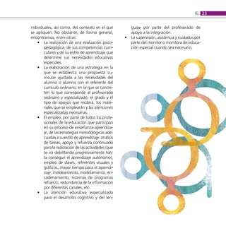 6: 23

individuales, así como, del contexto en el que            guaje por parte del profesorado de
se apliquen. No obstante, de forma general,               apoyo a la integración.
encontramos, entre otras:                             •   La supervisión, asistencia y cuidados por
    • La realización de una evaluación psico-             parte del monitor o monitora de educa-
        pedagógica, de sus competencias curri-            ción especial cuando sea necesario.
        culares y de su estilo de aprendizaje que
        determine sus necesidades educativas
        especiales.
    • La elaboración de una estrategia en la
        que se establezca una propuesta cu-
        rricular ajustada a las necesidades del
        alumno o alumna con el referente del
        currículo ordinario, en la que se concre-
        ten lo que corresponde al profesorado
        ordinario y especializado, el grado y el
        tipo de apoyos que recibirá, los mate-
        riales que se emplearán y las atenciones
        especializadas necesarias.
    • El empleo, por parte de todos los profe-
        sionales de la educación que participan
        en su proceso de enseñanza-aprendiza-
        je, de las estrategias metodológicas ade-
        cuadas a su estilo de aprendizaje: análisis
        de tareas, apoyo y refuerzo continuado
        para la realización de las actividades (que
        se irá debilitando progresivamente has-
        ta conseguir el aprendizaje autónomo),
        empleo de claves, referentes visuales y
        gráficos, mayor tiempo para el aprendi-
        zaje, moldeamiento, modelamiento, en-
        cadenamiento, sistemas de programas
        refuerzo, redundancia de la información
        por diferentes canales, etc.
    • La atención educativa especializada
        para el desarrollo cognitivo y del len-
 
