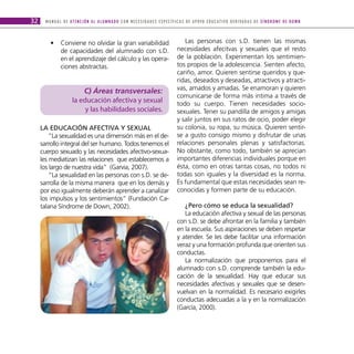 32     M A N U A L D E AT E N C I Ó N A L A L U M N A D O C O N N E C E S I D A D E S E S P E C Í F I C A S D E A P OYO E D U C AT I V O D E R I VA D A S D E S Í N D R O M E D E D O W N



          •      Conviene no olvidar la gran variabilidad                                            Las personas con s.D. tienen las mismas
                 de capacidades del alumnado con s.D.                                             necesidades afecitvas y sexuales que el resto
                 en el aprendizaje del cálculo y las opera-                                       de la población. Experimentan los sentimien-
                 ciones abstractas.                                                               tos propios de la adolescencia. Sienten afecto,
                                                                                                  cariño, amor. Quieren sentirse queridos y que-
                                                                                                  ridas, deseados y deseadas, atractivos y atracti-
                             C) Áreas transversales:                                              vas, amados y amadas. Se enamoran y quieren
                                                                                                  comunicarse de forma más intima a través de
                         la educación afectiva y sexual                                           todo su cuerpo. Tienen necesidades socio-
                              y las habilidades sociales.                                         sexuales. Tener su pandilla de amigos y amigas
                                                                                                  y salir juntos en sus ratos de ocio, poder elegir
     LA eDucAcIóN AfectIvA y SexuAL                                                               su colonia, su ropa, su música. Quieren sentir-
         “La sexualidad es una dimensión más en el de-                                            se a gusto consigo mismo y disfrutar de unas
     sarrollo integral del ser humano. Todos tenemos el                                           relaciones personales plenas y satisfactorias.
     cuerpo sexuado y las necesidades afectivo-sexua-                                             No obstante, como todo, también se aprecian
     les mediatizan las relaciones que establecemos a                                             importantes diferencias individuales porque en
     los largo de nuestra vida” (Garvia, 2007).                                                   ésta, como en otras tantas cosas, no todos ni
         “La sexualidad en las personas con s.D. se de-                                           todas son iguales y la diversidad es la norma.
     sarrolla de la misma manera que en los demás y                                               Es fundamental que estas necesidades sean re-
     por eso igualmente deberán aprender a canalizar                                              conocidas y formen parte de su educación.
     los impulsos y los sentimientos” (Fundación Ca-
     talana Síndrome de Down, 2002).                                                                 ¿Pero cómo se educa la sexualidad?
                                                                                                     La educación afectiva y sexual de las personas
                                                                                                  con s.D. se debe afrontar en la familia y también
                                                                                                  en la escuela. Sus aspiraciones se deben respetar
                                                                                                  y atender. Se les debe facilitar una información
                                                                                                  veraz y una formación profunda que orienten sus
                                                                                                  conductas.
                                                                                                     La normalización que proponemos para el
                                                                                                  alumnado con s.D. comprende también la edu-
                                                                                                  cación de la sexualidad. Hay que educar sus
                                                                                                  necesidades afectivas y sexuales que se desen-
                                                                                                  vuelvan en la normalidad. Es necesario exigirles
                                                                                                  conductas adecuadas a la y en la normalización
                                                                                                  (García, 2000).
 