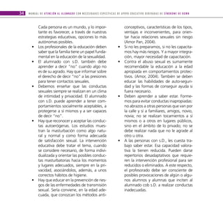 34   M A N U A L D E AT E N C I Ó N A L A L U M N A D O C O N N E C E S I D A D E S E S P E C Í F I C A S D E A P OYO E D U C AT I V O D E R I VA D A S D E S Í N D R O M E D E D O W N



               Cada persona es un mundo, y lo impor-                                                           conceptivos, características de los tipos,
               tante es favorecer, a través de nuestras                                                        ventajas e inconvenientes, para orien-
               estrategias educativas, opciones lo más                                                         tar hacia relaciones sexuales sin riesgo
               autónomas posibles.                                                                             (Amor Pan, 2004).
        •      Los profesionales de la educación deben                                                  •      Si no les preparamos, si no les capacita-
               saber que la familia tiene un papel funda-                                                      mos hay más riesgos. Y a mayor integra-
               mental en la educación de la sexualidad.                                                        ción, mayor necesidad de capacitación.
        •      El alumnado con s.D. también debe                                                        •      Contra el abuso sexual es sumamente
               aprender a decir “no” cuando algo no                                                            recomendable la educación a la edad
               es de su agrado. Hay que informar sobre                                                         apropiada en comportamientos protec-
               el derecho de decir “no” a las presiones                                                        tivos. (Amor, 2004). También se deben
               para tener contactos sexuales.                                                                  educar las habilidades de auto-seguri-
        •      Debemos enseñar que las conductas                                                               dad y las formas de conseguir ayuda si
               sexuales siempre se realizan en un clima                                                        fuera necesario.
               de intimidad y privacidad. El alumnado                                                   •      Deben aprender a saber estar. Forme-
               con s.D. puede aprender a tener com-                                                            mos para evitar conductas inapropiadas:
               portamientos socialmente aceptables, a                                                          no abrazos a otras personas que van por
               protegerse a sí mismos y a ser capaces                                                          la calle y sí a familiares, amigos, novio,
               de decir “no”.                                                                                  novia; no se realizan tocamientos a sí
        •      Hay que reconocer y aceptar las conduc-                                                         mismos o a otros en lugares públicos,
               tas autoerógenas. Los estudios mues-                                                            sino en el ámbito de lo privado; no se
               tran la masturbación como algo natu-                                                            debe realizar nada que no le agrade al
               ral y normal y como forma adecuada                                                              otro u otra.
               de satisfacción sexual. La intervención                                                  •      A las personas con s.D., les cuesta tra-
               educativa debe tratar el tema, cuando                                                           bajo saber estar. Esa capacidad valora-
               se considere necesario, de forma indivi-                                                        tiva la tienen reducida. Pueden darse
               dualizada y orientar las posibles conduc-                                                       repertorios desadaptativos que requie-
               tas masturbatorias hacia los momentos                                                           ren la intervención profesional para ser
               y lugares adecuados, siempre en la pri-                                                         reducidos o eliminados. A este respecto,
               vacidad, asociándolos, además, a unos                                                           el profesorado debe ser consciente de
               correctos hábitos de higiene.                                                                   posibles provocaciones de algún o algu-
        •      Hay que educar en la prevención de ries-                                                        nos alumnos y alumnas que inciten al
               gos de las enfermedades de transmisión                                                          alumnado cob s.D. a realizar conductas
               sexual. Sería conviene, en la edad ade-                                                         inadecuadas.
               cuada, que conozcan los métodos anti-
 