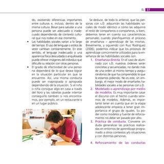 6: 37

    do, existiendo diferencias importantes             Se deduce, de todo lo anterior, que las per-
    entre culturas e, incluso, dentro de la        sonas con s.D. adquirirán las habilidades so-
    misma cultura. Besar para saludar a una        ciales de modo idéntico a cómo las adquirirá
    persona puede ser adecuado o inade-            el resto de compañeros o compañeras, si bien,
    cuado dependiendo de contexto cultu-           debemos tener en cuenta sus características
    ral que nos rodee en ese momento.              personales cuando planifiquemos el proceso
•   Las habilidades sociales varían a lo largo     de enseñanza – aprendizaje de las mismas.
    del tiempo. El uso del lenguaje o estilos de   Brevemente, y siguiendo con Ruiz Rodríguez
    vestir cambian constantemente. En este         (2006), podemos indicar que los procesos de
    sentido, el lenguaje inadecuado o una          aprendizaje comúnmente utilizados para la en-
    apariencia física descuidada o anquilosada     señanza de las habilidades sociales son:
    puede ofrecer imágenes del individuo que            1. enseñanza directa: En el caso de alum-
    dificulte su relación con otras personas.              nado con s.D. nuestras órdenes serán
•   El grado de efectividad de una perso-                  concretas y secuenciadas, no dando más
    na dependerá de lo que desea lograr                    de una orden al mismo tiempo y asegu-
    en la situación particular en que se                   rándonos de que ha comprendido lo que
    encuentre. Así, una misma conducta                     le estamos pidiendo. No es este, sin em-
    puede ser inapropiada o apropiada                      bargo, el mejor modo de enseñarles ha-
    dependiendo de la situación. Si el niño                bilidades sociales a las personas con s.D.
    o niña consigue algo en casa a través               2. Modelado o aprendizaje por medio
    del lloro y las rabietas puede intentar                de modelos. Es muy importante casar
    conseguirlo también si nos encontra-                   el discurso con el hecho cuando servi-
    mos, por ejemplo, en un restaurante o                  mos de modelos. Además, es impor-
    en un lugar público.                                   tante tener en cuenta que en la etapa
                                                           adolescente empieza a tener gran im-
                                                           portancia el grupo de iguales. Su po-
                                                           der como modelos y fuente de reforza-
                                                           miento no debe ser pasado por alto.
                                                        3. Práctica de conducta. Conviene sin
                                                           duda generalizar las prácticas realiza-
                                                           das en entornos de aprendizaje progra-
                                                           mado a otros contextos y/o situaciones
                                                           y con distintas personas.

                                                      4. reforzamiento de las conductas
 