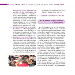 38   M A N U A L D E AT E N C I Ó N A L A L U M N A D O C O N N E C E S I D A D E S E S P E C Í F I C A S D E A P OYO E D U C AT I V O D E R I VA D A S D E S Í N D R O M E D E D O W N




           adecuadas y castigo o retirada de                                                                   mía personal: atarse los zapatos, situa-
           atención de las inadecuadas. La                                                                     ciones en el aseo, comer solo, etc.
           atención del adulto es un importan-
           te reforzador. Se tiende a prestar más                                               4.2.2. ORIENTACIONES METODOLÓGICAS
           atención a conductas inadecuadas que
           a conductas adecuadas y esto puede
           desembocar en malos comportamien-                                                            A) Un modelo educativo abierto
           tos premeditados del niño o niña para                                                                       a la diversidad.
           recibir la atención del adulto, aunque
           sea en forma de reprimenda o castigo.
        5. retroalimentación de la actuación                                                        Los alumnos y alumnas con s.D. aprenden
           (feedback). Se trata de proporcionar                                                 en la escuela diversa. Aprenden en una escuela
           información sobre lo que se está practi-                                             para todos y todas donde tienen cabida niños
           cando. Insistir en lo correcto, sin eludir a                                         y niñas diferentes, a los que se propone educar
           los posibles aspectos mejorables, es sin                                             (García Pastor, 1998). La escuela de la diversidad
           duda la mejor estrategia de actuación.                                               no ampara una enseñanza única, sino que esta-
        6. Moldeamiento o aprendizaje por                                                       blece que cada cual aprende según sus posibili-
           aproximaciones sucesivas. Se trata de                                                dades y necesidades, según sus motivaciones.
           descomponer la conducta en pequeños                                                      Lo que llamamos “atención a la diversidad”
           y sucesivos pasos, muy concretos y fá-                                               no es, en realidad, otra cosa que el conjunto
           cilmente evaluables, de forma que sólo                                               de recursos y estrategias que empleamos en
           subimos un escalón cuando el anterior                                                un centro o un aula para “derribar las barreras
           está perfectamente afianzado. Facilita                                               que impiden el aprendizaje y la participación
           mucho la evaluación e identificación de                                              en el aula” (González Manjón, 2006).
           los problemas y se usa frecuentemente                                                    La atención a la diversidad, además de un
           para desarrollar habilidades de autono-                                              derecho y un deber a tener siempre presen-
                                                                                                te, es una actitud de respeto y confianza en
                                                                                                la educación de todas las personas. Al mismo
                                                                                                tiempo, es estar preparado para conocer y
                                                                                                educar a personas diferentes (López Ocaña y
                                                                                                Miñán Espigares, 2007).
                                                                                                    Los alumnos y alumnas con S.D. aprenden
                                                                                                con un modelo educativo que tiene en cuenta
                                                                                                las diferencias del alumnado y da respuesta a sus
 
