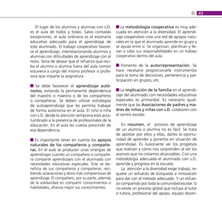6: 43

   El lugar de los alumnos y alumnas con s.D.         La metodología cooperativa es muy ade-
es el aula de todos y todas. Salvo contadas        cuada en atención a la diversidad. El aprendi-
excepciones, el aula ordinaria es el escenario     zaje cooperativo crea una red de apoyos natu-
educativo adecuado para el aprendizaje de          rales en la que el alumnado aprende en grupo y
este alumnado. El trabajo cooperativo favore-      se ayuda entre sí. Se organizan, planifican y lle-
ce el aprendizaje, interrelacionando alumnos y     van a cabo sus responsabilidades en un trabajo
alumnas con dificultades de aprendizaje con el     cooperativo dentro del aula.
resto. Sería de desear que el refuerzo que reci-
ba el alumno o alumna fuera del aula común             Fomento de la autorrepresentación. Se
estuviera a cargo del mismo profesor o profe-      hace necesario proporcionarle instrumentos
sora que imparte la asignatura.                    para la toma de decisiones, pertenencia y par-
                                                   ticipación en grupos, etc.
   Se debe favorecer el aprendizaje autó-
nomo, evitando la permanente dependencia              La implicación de la familia en el aprendi-
del maestro o maestra o de los compañeros          zaje del alumnado con necesidades educativas
o compañeras. Se deben utilizar estrategias        especiales es primordial. Es necesario igual-
de autoaprendizaje que les permita trabajar        mente que las Asociaciones de padres y ma-
de forma autónoma en el aula. El niño o niña       dres de niños y niñas con s.D. colaboren con
con s.D. desde la atención temprana está acos-     el centro escolar.
tumbrado a la presencia de profesionales de la
educación. En el aula les cuesta prescindir de        En resumen, el proceso de aprendizaje
esa dependencia.                                   de un alumno o alumna no es fácil. Se trata
                                                   de apostar por ellos y ellas, darles la oportu-
   Es importante tener en cuenta los apoyos        nidad de aprender y ponerlos en situación de
naturales de los compañeros y compañe-             aprendizaje. Es ilusionante ver los progresos
ras. En el aula se producen unas sinergias de      que realizan y cómo nos sorprenden al ver los
aprendizajes cuando un compañero o compañe-        avances que no creíamos alcanzables. Con una
ra comparte aprendizajes con el alumnado con       metodología adecuada el alumnado con s.D.
necesidades educativas especiales. Éste se be-     aprende y progresa en la escuela.
neficia de sus compañeros y compañeras, reci-         La atención a la diversidad exige trabajo, re-
biendo aclaraciones y dosis más comprensivas de    quiere un esfuerzo de búsqueda e innovación
aprendizaje. El compañero, por su parte, además    para dar con el método adecuado. Y un esfuer-
de la solidaridad en compartir conocimientos o     zo compartido por toda la comunidad escolar. Si
habilidades, afianza mejor sus conocimientos.      no existe un proceso global que incluya al tutor
                                                   o tutora, profesional del apoyo, equipo docen-
 
