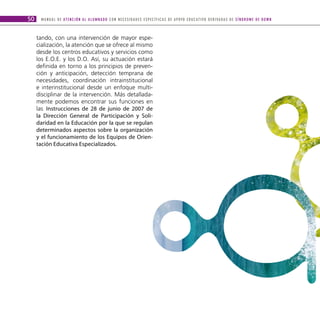 50    M A N U A L D E AT E N C I Ó N A L A L U M N A D O C O N N E C E S I D A D E S E S P E C Í F I C A S D E A P OYO E D U C AT I V O D E R I VA D A S D E S Í N D R O M E D E D O W N



     tando, con una intervención de mayor espe-
     cialización, la atención que se ofrece al mismo
     desde los centros educativos y servicios como
     los E.O.E. y los D.O. Así, su actuación estará
     definida en torno a los principios de preven-
     ción y anticipación, detección temprana de
     necesidades, coordinación intrainstitucional
     e interinstitucional desde un enfoque multi-
     disciplinar de la intervención. Más detallada-
     mente podemos encontrar sus funciones en
     las Instrucciones de 28 de junio de 2007 de
     la Dirección General de Participación y Soli-
     daridad en la Educación por la que se regulan
     determinados aspectos sobre la organización
     y el funcionamiento de los Equipos de Orien-
     tación Educativa Especializados.
 