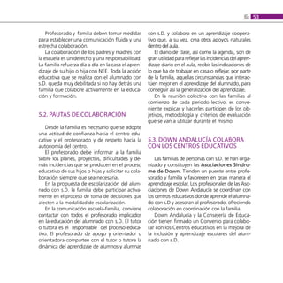 6: 53

    Profesorado y familia deben tomar medidas         con s.D. y colabora en un aprendizaje coopera-
para establecer una comunicación fluida y una         tivo que, a su vez, crea otros apoyos naturales
estrecha colaboración.                                dentro del aula.
    La colaboración de los padres y madres con            El diario de clase, así como la agenda, son de
la escuela es un derecho y una responsabilidad.       gran utilidad para reflejar las incidencias del apren-
La familia refuerza día a día en la casa el apren-    dizaje diario en el aula, recibir las indicaciones de
dizaje de su hijo o hija con NEE. Toda la acción      lo que ha de trabajar en casa o reflejar, por parte
educativa que se realiza con el alumnado con          de la familia, aquellas circunstancias que interac-
s.D. queda muy debilitada si no hay detrás una        túen mejor en el aprendizaje del alumnado, para
familia que colabore activamente en la educa-         conseguir así la generalización del aprendizaje.
ción y formación.                                         En la reunión colectiva con las familias al
                                                      comienzo de cada periodo lectivo, es conve-
                                                      niente explicar y hacerles partícipes de los ob-
5.2. PAUTAS DE COLABORACIÓN                           jetivos, metodología y criterios de evaluación
                                                      que se van a utilizar durante el mismo.
    Desde la familia es necesario que se adopte
una actitud de confianza hacia el centro edu-
cativo y el profesorado y de respeto hacia la         5.3. DOWN ANDALUCÍA COLABORA
autonomía del centro.                                 CON LOS CENTROS EDUCATIVOS
    El profesorado debe informar a la familia
sobre los planes, proyectos, dificultades y de-           Las familias de personas con s.D. se han orga-
más incidencias que se producen en el proceso         nizado y constituyen las Asociaciones Síndro-
educativo de sus hijos o hijas y solicitar su cola-   me de Down. Tienden un puente entre profe-
boración siempre que sea necesaria.                   sorado y familia y favorecen en gran manera el
    En la propuesta de escolarización del alum-       aprendizaje escolar. Los profesionales de las Aso-
nado con s.D. la familia debe participar activa-      ciaciones de Down Andalucía se coordinan con
mente en el proceso de toma de decisiones que         los centros educativos donde aprende el alumna-
afecten a la modalidad de escolarización.             do con s.D y asesoran al profesorado, ofreciendo
    En la comunicación escuela-familia, conviene      colaboración en coordinación con la familia.
contactar con todos el profesorado implicados             Down Andalucía y la Consejería de Educa-
en la educación del alumnado con s.D. El tutor        ción tienen firmado un Convenio para colabo-
o tutora es el responsable del proceso educa-         rar con los Centros educativos en la mejora de
tivo. El profesorado de apoyo y orientador u          la inclusión y aprendizaje escolares del alum-
orientadora comparten con el tutor o tutora la        nado con s.D.
dinámica del aprendizaje de alumnos y alumnas
 