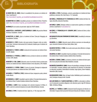 6:                    BIBLIOGRAFÍA

   Amor PAn J.r. (2002). Educar la sexualidad de las personas con síndrome de              FLorez, J. (1995). Psicobiología, conducta y aprendizaje en el síndrome de Down:
Down. Canal Down21.                                                                     problemas y soluciones. Rev. Sindr. Down. nº 12. Santander.
http://www.down21.org/educ_psc/sexualidad/sexualidadpersonassd.htm
                                                                                           FLórez, J, troncoso, mª Vª,y dierssen, m. (1997). Síndrome de Down: bio-
  Amor PAn J.r. (2004). Sexualidad y personas con síndrome de Down. Portal Do-          logía, desarrollo y educación. Barcelona.
wn21. http://www.down21.org/educ_psc/sexualidad/sexualidadpersonassd.htm
                                                                                           FLorez J. (2004). Patología cerebral y sus repercusiones cognitivas en el síndrome
  ArnAiz, P. Las escuelas son para todos. Siglo Cero. FeaPS. Madrid.                    de Down. Canal Down 21. www.down21.es

  BAutistA, A. HurtAdo F., LoPez GArrido, P. (2004). Me gusta leer, Método                 FLórez, J. y troncoso, mª.Vª. (reimPr. 2001). Síndrome de Down y educa-
de lectura. Granadown. Granada                                                          ción. Barcelona.

   BAutistA, A. (2002). ¿Qué es el síndrome de Down?. Dirección Pedagógica de              FundAció cAtALAnA síndrome de down (2002). Sexualidad, las relaciones
Granadadown. Granada.                                                                   y yo. Barcelona.

  BuckLey, s. (1991). Enseñar a leer para enseñar el lenguaje a niños con síndro-         GArcíA, J. L. (2000). Educación sexual y afectiva en personas con minusvalía psí-
me de Down. Seminario internacional de la Fundación Catalana para el síndrome de        quica. asociación Síndrome de Down Cádiz y Bahía. Cádiz.
Down. Barcelona.
                                                                                           GArcíA PAstor, c. (1998). Una escuela común para niños diferentes: la integra-
   BuckLey, s. y Brid G. (2006) La educación de las personas con síndrome Down.         ción escolar. Barcelona.
ed. CePe. Madrid.
                                                                                           GArViA, B. (2007). Sexualidad: Aspectos psicológicos. IX Jornada Internacional so-
   BuckLey, s. y PererA, J. (2006) 3 Lectura y escritura en alumnos con síndrome        bre síndrome Down. Fundació Catalana síndrome Down. Barcelona.
de Down. CePe. Madrid.
                                                                                          GiJón A. (coord.) (2000). Los alumnos y alumnos con síndrome de Down apren-
   Buckey s. y coL. (2006). Educación, acceso al currículum, lectura y escritura para   den en la escuela de la diversidad. edita andadown. Granada.
alumnos con síndrome de Down. Síndrome de Down: temas educativos. CePe. Madrid.
                                                                                           GonzáLez mAnJón d. (2006). Procesos de aprendizaje y estrategias de atención
   BuckLey, s. y otros. (2006). El acceso al currículo. Estrategias de adaptación       a la diversidad. I Jornadas andaluzas sobre experiencias de atención a la diversidad
curricular para alumnos con síndrome de Down. CePe. Madrid.                             en educación secundaria, Universidad de Granada, Grupo epsido y Down andalucía.
                                                                                        Noviembre 2006. Granada.
  cAndeL i. y turPín A. (1992). Síndrome de Down: integración escolar y laboral.
assido. Murcia.                                                                            GrAnAdown (2006). Dpto. de apoyo escolar. Habilidades para la autonomía es-
                                                                                        colar, Estrategias de apoyo escolar. Granada.
  cArArAcH, J. (2007). Sexualidad: aspectos médicos. IX Jornada Internacional so-
bre síndrome Down. Fundació Catalana síndrome Down. Barcelona                              iLLán romeu, n. y GArcíA mArtinez, A. (1997). La diversidad y la diferen-
                                                                                        cia en la educación secundaria obligatoria: retos educativos para el siglo XXI. ediciones
   FLórez, J. (2007). Bases neurológicas de la atención temprana. en Miñan, a.          aljibe. archidona. Málaga.
(2007), coord. de La atención temprana a la escuela. editorial Nativota. Granada.
                                                                                           LóPez, A. y miñán, A. (2007). Evaluación Inicial de programas de Atención a la
  FLórez J. (1999). El síndrome de Down. Siglo Cero., nº 183, mayo-junio 1999.          Diversidad, I Congreso Internacional de Orientación educativa de andalucía. Granada.
 