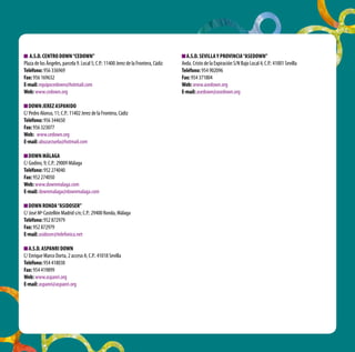 A.S.D. CENTRO DOWN “CEDOWN”                                                        A.S.D. SEVILLA Y PROVINCIA “ASEDOWN”
Plaza de los Ángeles, parcela 9. Local 5; C.P.: 11400 Jerez de la Frontera, Cádiz   Avda. Cristo de la Expiración S/N Bajo Local 4; C.P.: 41001 Sevilla
Teléfono: 956 336969                                                                Teléfono: 954 902096
Fax: 956 169632                                                                     Fax: 954 371804
E-mail: equipocedown@hotmail.com                                                    Web: www.asedown.org
Web: www.cedown.org                                                                 E-mail: asedown@asedown.org

   DOWN JEREZ ASPANIDO
C/ Pedro Alonso, 11; C.P.: 11402 Jerez de la Frontera, Cádiz
Teléfono: 956 344650
Fax: 956 323077
Web: www.cedown.org
E-mail: abuzarzuela@hotmail.com

   DOWN MÁLAGA
C/ Godino, 9; C.P.: 29009 Málaga
Teléfono: 952 274040
Fax: 952 274050
Web: www.downmalaga.com
E-mail: downmalaga@downmalaga.com

   DOWN RONDA “ASIDOSER”
C/ José Mª Castellón Madrid s/n; C.P.: 29400 Ronda, Málaga
Teléfono: 952 872979
Fax: 952 872979
E-mail: asidoser@telefonica.net

   A.S.D. ASPANRI DOWN
C/ Enrique Marco Dorta, 2 acceso A; C.P.: 41018 Sevilla
Teléfono: 954 418030
Fax: 954 419899
Web: www.aspanri.org
E-mail: aspanri@aspanri.org
 