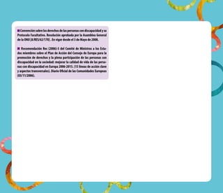 convención sobre los derechos de las personas con discapacidad y su
Protocolo Facultativo. resolución aprobada por la asamblea General
de la onu [a/reS/62/170] . en vigor desde el 3 de Mayo de 2008.

   recomendación rec (2006)-5 del comité de Ministros a los esta-
dos miembros sobre el Plan de acción del consejo de europa para la
promoción de derechos y la plena participación de las personas con
discapacidad en la sociedad: mejorar la calidad de vida de las perso-
nas con discapacidad en europa 2006-2015. (15 líneas de acción clave
y aspectos transversales). Diario oficial de las comunidades europeas
(03/11/2006).
 