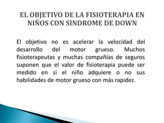 El objetivo no es acelerar la velocidad del
desarrollo    del  motor     grueso.   Muchos
fisioterapeutas y muchas compañías de seguros
suponen que el valor de fisioterapia puede ser
medido en si el niño adquiere o no sus
habilidades de motor grueso con más rapidez.
 