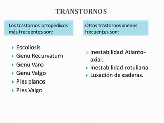 Los trastornos ortopédicos   Otros trastornos menos
más frecuentes son:          frecuentes son:

    Escoliosis
                              Inestabilidad   Atlanto-
    Genu Recurvatum
                                 axial.
    Genu Varo                  Inestabilidad rotuliana.
    Genu Valgo                 Luxación de caderas.
    Pies planos
    Pies Valgo
 