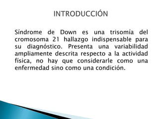 Síndrome de Down es una trisomía del
cromosoma 21 hallazgo indispensable para
su diagnóstico. Presenta una variabilidad
ampliamente descrita respecto a la actividad
física, no hay que considerarle como una
enfermedad sino como una condición.
 