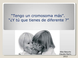 “Tengo un cromosoma más”.
“¿Y tú que tienes de diferente ?”




                            Alba Basurto
                           Claudia Marín.
                                2012
 