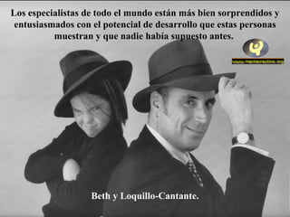 Los especialistas de todo el mundo están más bien sorprendidos y
 entusiasmados con el potencial de desarrollo que estas personas
          muestran y que nadie había supuesto antes.




                   Beth y Loquillo-Cantante.
 
