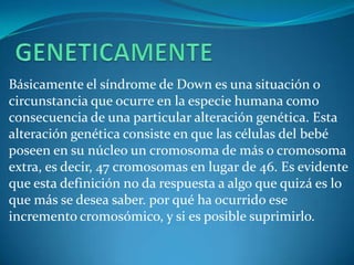 Básicamente el síndrome de Down es una situación o
circunstancia que ocurre en la especie humana como
consecuencia de una particular alteración genética. Esta
alteración genética consiste en que las células del bebé
poseen en su núcleo un cromosoma de más o cromosoma
extra, es decir, 47 cromosomas en lugar de 46. Es evidente
que esta definición no da respuesta a algo que quizá es lo
que más se desea saber. por qué ha ocurrido ese
incremento cromosómico, y si es posible suprimirlo.
 