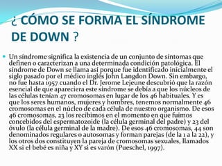 ¿ CÓMO SE FORMA EL SÍNDROME
   DE DOWN ?
 Un síndrome significa la existencia de un conjunto de síntomas que
  definen o caracterizan a una determinada condición patológica. El
  síndrome de Down se llama así porque fue identificado inicialmente el
  siglo pasado por el médico inglés John Langdon Down. Sin embargo,
  no fue hasta 1957 cuando el Dr. Jerome Lejeune descubrió que la razón
  esencial de que apareciera este síndrome se debía a que los núcleos de
  las células tenían 47 cromosomas en lugar de los 46 habituales. Y es
  que los seres humanos, mujeres y hombres, tenemos normalmente 46
  cromosomas en el núcleo de cada célula de nuestro organismo. De esos
  46 cromosomas, 23 los recibimos en el momento en que fuimos
  concebidos del espermatozoide (la célula germinal del padre) y 23 del
  óvulo (la célula germinal de la madre). De esos 46 cromosomas, 44 son
  denominados regulares o autosomas y forman parejas (de la 1 a la 22), y
  los otros dos constituyen la pareja de cromosomas sexuales, llamados
  XX si el bebé es niña y XY si es varón (Pueschel, 1997).
 