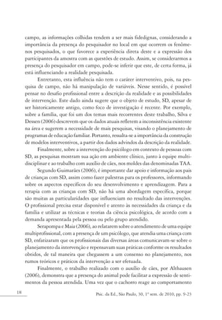 campo, as informações colhidas tendem a ser mais fidedignas, considerando a
     importância da presença do pesquisador no local em que ocorrem os fenôme-
     nos pesquisados, o que favorece a experiência direta deste e a expressão dos
     participantes da amostra com as questões de estudo. Assim, se considerarmos a
     presença do pesquisador em campo, pode-se inferir que este, de certa forma, já
     está influenciando a realidade pesquisada.
            Entretanto, esta influência não tem o caráter interventivo, pois, na pes-
     quisa de campo, não há manipulação de variáveis. Nesse sentido, é possível
     pensar no desafio profissional entre a descrição da realidade e as possibilidades
     de intervenção. Este dado ainda sugere que o objeto de estudo, SD, apesar de
     ser historicamente antigo, como foco de investigação é recente. Por exemplo,
     sobre a família, que foi um dos temas mais recorrentes deste trabalho, Silva e
     Dessen (2006) descrevem que os dados atuais refletem a inconsistência existente
     na área e sugerem a necessidade de mais pesquisas, visando o planejamento de
     programas de educação familiar. Portanto, ressalta-se a importância da construção
     de modelos interventivos, a partir dos dados advindos da descrição da realidade.
            Finalmente, sobre a intervenção do psicólogo em contexto de pessoas com
     SD, as pesquisas mostram sua ação em ambiente clínico, junto à equipe multi-
     disciplinar e ao trabalho com auxílio de cães, nos moldes das denominadas TAA.
            Segundo Guimarães (2006), é importante dar apoio e informação aos pais
     de crianças com SD, assim como fazer palestras para os professores, informando
     sobre os aspectos específicos do seu desenvolvimento e aprendizagem. Para a
     terapia com as crianças com SD, não há uma abordagem específica, porque
     são muitas as particularidades que influenciam no resultado das intervenções.
     O profissional precisa estar disponível e atento às necessidades da criança e da
     família e utilizar as técnicas e teorias da ciência psicológica, de acordo com a
     demanda apresentada pela pessoa ou pelo grupo atendido.
            Serapompa e Maia (2006), ao relatarem sobre o atendimento de uma equipe
     multiprofissional, com a presença de um psicólogo, que atendia uma criança com
     SD, enfatizaram que os profissionais das diversas áreas comunicavam-se sobre o
     planejamento da intervenção e repensavam suas práticas conforme os resultados
     obtidos, de tal maneira que chegassem a um consenso no planejamento, nos
     rumos teóricos e práticos da intervenção a ser efetuada.
            Finalmente, o trabalho realizado com o auxílio de cães, por Althausen
     (2006), demonstra que a presença do animal pode facilitar a expressão de senti-
     mentos da pessoa atendida. Uma vez que o cachorro reage ao comportamento
18                                     Psic. da Ed., São Paulo, 30, 1º sem. de 2010, pp. 9-23
 
