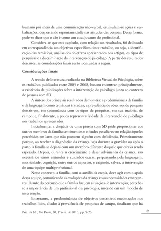 humano por meio de uma comunicação não-verbal, estimulam-se ações e ver-
balizações, despertando espontaneidade nas atitudes das pessoas. Dessa forma,
pode-se dizer que o cão é como um coadjuvante do profissional.
      Considera-se que este capítulo, com relação aos resultados, foi delineado
em correspondência aos objetivos específicos deste trabalho, ou seja, a identifi-
cação das temáticas, análise dos objetivos apresentados nos artigos, os tipos de
pesquisas e a discriminação da intervenção do psicólogo. A partir dos resultados
descritos, as considerações finais serão pontuadas a seguir.

Considerações finais
       A revisão de literatura, realizada na Biblioteca Virtual de Psicologia, sobre
os trabalhos publicados entre 2003 e 2008, buscou encontrar, principalmente,
a existência de publicações sobre a intervenção do psicólogo junto ao contexto
de pessoas com SD.
       A síntese dos principais resultados demonstra: a predominância da família
e da linguagem como temáticas tratadas; a prevalência de objetivos de pesquisa
descritivos, em consonância com os tipos de pesquisas, em sua maioria, de
campo; e, finalmente, a pouca representatividade da intervenção do psicólogo
nos trabalhos apresentados.
       Inicialmente, a chegada de uma pessoa com SD pode proporcionar aos
outros membros da família sentimentos e atitudes peculiares em relação àqueles
percebidos em lares que não possuem alguém com deficiência. Primeiramente
porque, ao receber o diagnóstico da criança, seja durante a gravidez ou após o
parto, a família se depara com um membro diferente daquele que estava sendo
esperado. Depois, durante o crescimento e desenvolvimento da criança, são
necessários vários estímulos e cuidados extras, perpassando pela linguagem,
motricidade, cognição, entre outros aspectos, e exigindo, talvez, a intervenção
de uma equipe multiprofissional.
       Nesse contexto, a família, com o auxílio da escola, deve agir com o apoio
dessa equipe, comunicando as evoluções da criança e suas necessidades emergen-
tes. Diante do percurso que a família faz, em situações de intervenção, percebe-
se a importância de um profissional da psicologia, inserido em um modelo de
intervenção.
       Entretanto, a predominância de objetivos descritivos encontrados nos
trabalhos lidos, aliados à prevalência de pesquisas de campo, sinalizam que há

Psic. da Ed., São Paulo, 30, 1º sem. de 2010, pp. 9-23                                 19
 