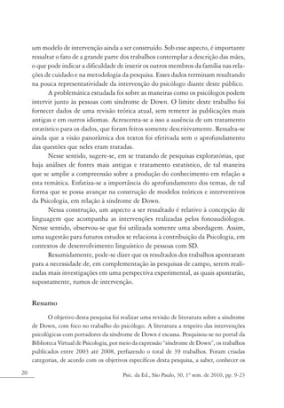 um modelo de intervenção ainda a ser construído. Sob esse aspecto, é importante
     ressaltar o fato de a grande parte dos trabalhos contemplar a descrição das mães,
     o que pode indicar a dificuldade de inserir os outros membros da família nas rela-
     ções de cuidado e na metodologia da pesquisa. Esses dados terminam resultando
     na pouca representatividade da intervenção do psicólogo diante deste público.
            A problemática estudada foi sobre as maneiras como os psicólogos podem
     intervir junto às pessoas com síndrome de Down. O limite deste trabalho foi
     fornecer dados de uma revisão teórica atual, sem remeter às publicações mais
     antigas e em outros idiomas. Acrescenta-se a isso a ausência de um tratamento
     estatístico para os dados, que foram feitos somente descritivamente. Ressalta-se
     ainda que a visão panorâmica dos textos foi efetivada sem o aprofundamento
     das questões que neles eram tratadas.
            Nesse sentido, sugere-se, em se tratando de pesquisas exploratórias, que
     haja análises de fontes mais antigas e tratamento estatístico, de tal maneira
     que se amplie a compreensão sobre a produção do conhecimento em relação a
     esta temática. Enfatiza-se a importância do aprofundamento dos temas, de tal
     forma que se possa avançar na construção de modelos teóricos e interventivos
     da Psicologia, em relação à síndrome de Down.
            Nessa construção, um aspecto a ser ressaltado é relativo à concepção de
     linguagem que acompanha as intervenções realizadas pelos fonoaudiólogos.
     Nesse sentido, observou-se que foi utilizada somente uma abordagem. Assim,
     uma sugestão para futuros estudos se relaciona à contribuição da Psicologia, em
     contextos de desenvolvimento linguístico de pessoas com SD.
            Resumidamente, pode-se dizer que os resultados dos trabalhos apontaram
     para a necessidade de, em complementação às pesquisas de campo, serem reali-
     zadas mais investigações em uma perspectiva experimental, as quais apontarão,
     supostamente, rumos de intervenção.

     Resumo
            O objetivo desta pesquisa foi realizar uma revisão de literatura sobre a síndrome
     de Down, com foco no trabalho do psicólogo. A literatura a respeito das intervenções
     psicológicas com portadores da síndrome de Down é escassa. Pesquisou-se no portal da
     Biblioteca Virtual de Psicologia, por meio da expressão “síndrome de Down”, os trabalhos
     publicados entre 2003 até 2008, perfazendo o total de 39 trabalhos. Foram criadas
     categorias, de acordo com os objetivos específicos desta pesquisa, a saber, conhecer os
20                                        Psic. da Ed., São Paulo, 30, 1º sem. de 2010, pp. 9-23
 